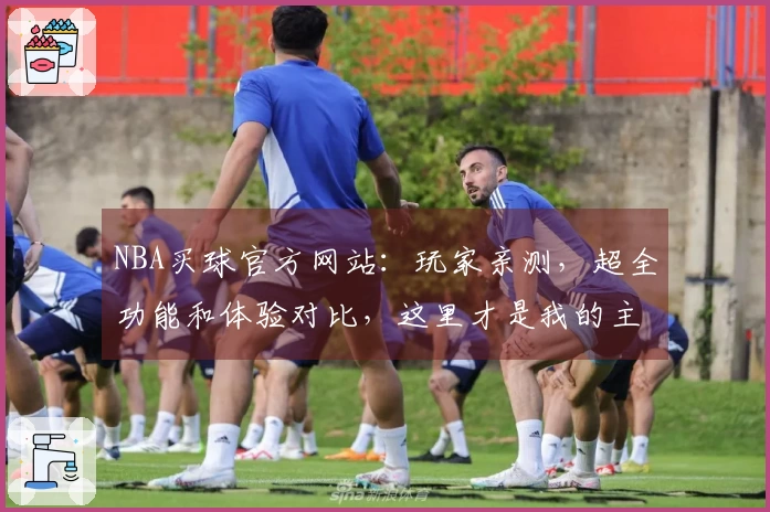 NBA买球官方网站：玩家亲测，超全功能和体验对比，这里才是我的主场
