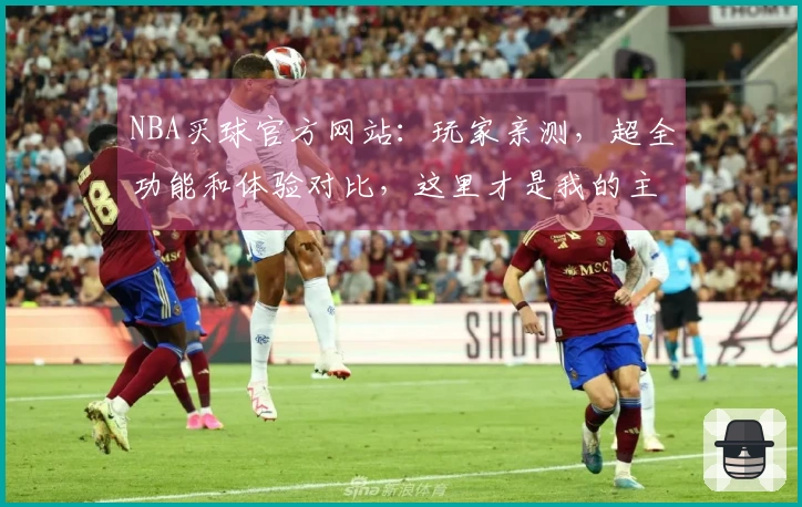 NBA买球官方网站：玩家亲测，超全功能和体验对比，这里才是我的主场