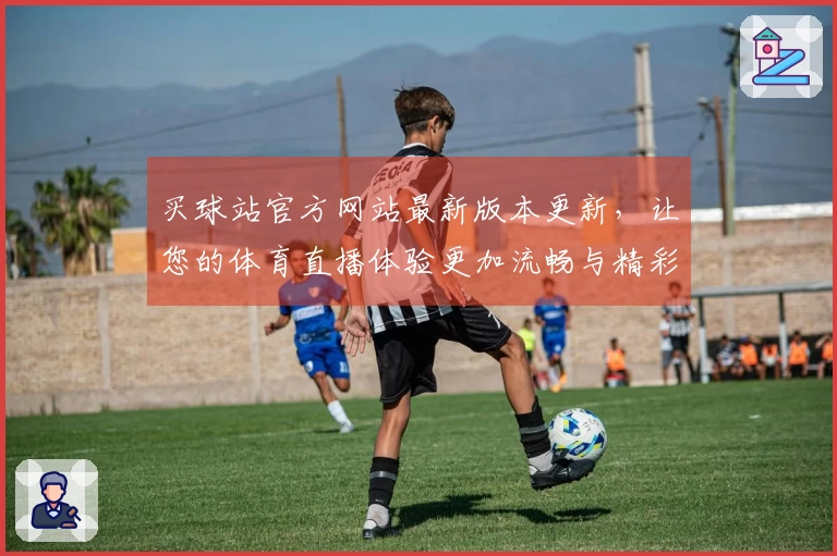 买球站官方网站最新版本更新，让您的体育直播体验更加流畅与精彩
